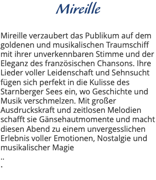 Mireille Mireille verzaubert das Publikum auf dem goldenen und musikalischen Traumschiff mit ihrer unverkennbaren Stimme und der Eleganz des französischen Chansons. Ihre Lieder voller Leidenschaft und Sehnsucht fügen sich perfekt in die Kulisse des Starnberger Sees ein, wo Geschichte und Musik verschmelzen. Mit großer Ausdruckskraft und zeitlosen Melodien schafft sie Gänsehautmomente und macht diesen Abend zu einem unvergesslichen Erlebnis voller Emotionen, Nostalgie und musikalischer Magie .. . 