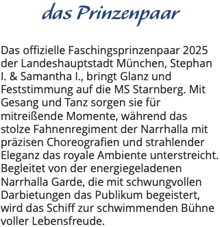 das Prinzenpaar Das offizielle Faschingsprinzenpaar 2025 der Landeshauptstadt München, Stephan I. & Samantha I., bringt Glanz und Feststimmung auf die MS Starnberg. Mit Gesang und Tanz sorgen sie für mitreißende Momente, während das stolze Fahnenregiment der Narrhalla mit präzisen Choreografien und strahlender Eleganz das royale Ambiente unterstreicht. Begleitet von der energiegeladenen Narrhalla Garde, die mit schwungvollen Darbietungen das Publikum begeistert, wird das Schiff zur schwimmenden Bühne voller Lebensfreude. 