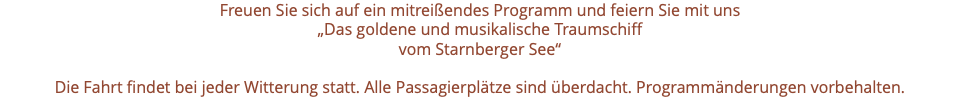 Freuen Sie sich auf ein mitreißendes Programm und feiern Sie mit uns „Das goldene und musikalische Traumschiff vom Starnberger See“ Die Fahrt findet bei jeder Witterung statt. Alle Passagierplätze sind überdacht. Programmänderungen vorbehalten.