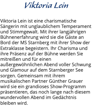 Viktoria Lein Viktoria Lein ist eine charismatische Sängerin mit unglaublichem Temperament und Stimmgewalt. Mit ihrer langjährigen Bühnenerfahrung wird sie die Gäste an Bord der MS Starnberg mit ihrer Show der Extraklasse begeistern. Ihr Charisma und ihre Präsenz auf der Bühne werden Sie mitreißen und für einen außergewöhnlichen Abend voller Schwung und Glamour auf dem Starnberger See sorgen. Gemeinsam mit ihrem musikalischen Partner Günther Grauer wird sie ein grandioses Show-Programm präsentieren, das noch lange nach diesem wundervollen Abend im Gedächtnis bleiben wird. 
