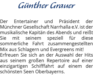 Günther Grauer Der Entertainer und Präsident der Münchner Gesellschaft Narrhalla e.V. ist der musikalische Kapitän des Abends und reißt Sie mit seinem speziell für diese sommerliche Fahrt zusammengestellten Mix aus Schlagern und Evergreens mit! Erfreuen Sie sich an der Auswahl der Hits aus seinem großen Repertoire auf einer einzigartigen Schifffahrt auf einem der schönsten Seen Oberbayerns. 