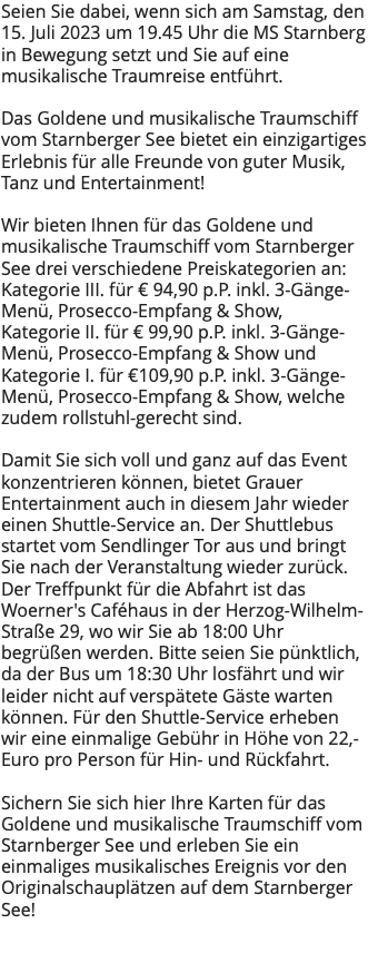Seien Sie dabei, wenn sich am Samstag, den 15. Juli 2023 um 19.45 Uhr die MS Starnberg in Bewegung setzt und Sie auf eine musikalische Traumreise entführt. Das Goldene und musikalische Traumschiff vom Starnberger See bietet ein einzigartiges Erlebnis für alle Freunde von guter Musik, Tanz und Entertainment! Wir bieten Ihnen für das Goldene und musikalische Traumschiff vom Starnberger See drei verschiedene Preiskategorien an: Kategorie III. für € 94,90 p.P. inkl. 3-Gänge-Menü, Prosecco-Empfang & Show, Kategorie II. für € 99,90 p.P. inkl. 3-Gänge-Menü, Prosecco-Empfang & Show und Kategorie I. für €109,90 p.P. inkl. 3-Gänge-Menü, Prosecco-Empfang & Show, welche zudem rollstuhl-gerecht sind. Damit Sie sich voll und ganz auf das Event konzentrieren können, bietet Grauer Entertainment auch in diesem Jahr wieder einen Shuttle-Service an. Der Shuttlebus startet vom Sendlinger Tor aus und bringt Sie nach der Veranstaltung wieder zurück. Der Treffpunkt für die Abfahrt ist das Woerner's Caféhaus in der Herzog-Wilhelm-Straße 29, wo wir Sie ab 18:00 Uhr begrüßen werden. Bitte seien Sie pünktlich, da der Bus um 18:30 Uhr losfährt und wir leider nicht auf verspätete Gäste warten können. Für den Shuttle-Service erheben wir eine einmalige Gebühr in Höhe von 22,- Euro pro Person für Hin- und Rückfahrt. Sichern Sie sich hier Ihre Karten für das Goldene und musikalische Traumschiff vom Starnberger See und erleben Sie ein einmaliges musikalisches Ereignis vor den Originalschauplätzen auf dem Starnberger See! 