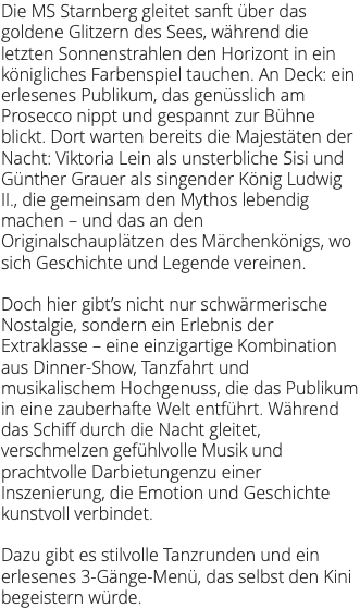 Die MS Starnberg gleitet sanft über das goldene Glitzern des Sees, während die letzten Sonnenstrahlen den Horizont in ein königliches Farbenspiel tauchen. An Deck: ein erlesenes Publikum, das genüsslich am Prosecco nippt und gespannt zur Bühne blickt. Dort warten bereits die Majestäten der Nacht: Viktoria Lein als unsterbliche Sisi und Günther Grauer als singender König Ludwig II., die gemeinsam den Mythos lebendig machen – und das an den Originalschauplätzen des Märchenkönigs, wo sich Geschichte und Legende vereinen. Doch hier gibt’s nicht nur schwärmerische Nostalgie, sondern ein Erlebnis der Extraklasse – eine einzigartige Kombination aus Dinner-Show, Tanzfahrt und musikalischem Hochgenuss, die das Publikum in eine zauberhafte Welt entführt. Während das Schiff durch die Nacht gleitet, verschmelzen gefühlvolle Musik und prachtvolle Darbietungenzu einer Inszenierung, die Emotion und Geschichte kunstvoll verbindet. Dazu gibt es stilvolle Tanzrunden und ein erlesenes 3-Gänge-Menü, das selbst den Kini begeistern würde.