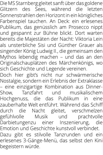 Die MS Starnberg gleitet sanft über das goldene Glitzern des Sees, während die letzten Sonnenstrahlen den Horizont in ein königliches Farbenspiel tauchen. An Deck: ein erlesenes Publikum, das genüsslich am Prosecco nippt und gespannt zur Bühne blickt. Dort warten bereits die Majestäten der Nacht: Viktoria Lein als unsterbliche Sisi und Günther Grauer als singender König Ludwig II., die gemeinsam den Mythos lebendig machen – und das an den Originalschauplätzen des Märchenkönigs, wo sich Geschichte und Legende vereinen. Doch hier gibt’s nicht nur schwärmerische Nostalgie, sondern ein Erlebnis der Extraklasse – eine einzigartige Kombination aus Dinner-Show, Tanzfahrt und musikalischem Hochgenuss, die das Publikum in eine zauberhafte Welt entführt. Während das Schiff durch die Nacht gleitet, verschmelzen gefühlvolle Musik und prachtvolle Darbietungenzu einer Inszenierung, die Emotion und Geschichte kunstvoll verbindet. Dazu gibt es stilvolle Tanzrunden und ein erlesenes 3-Gänge-Menü, das selbst den Kini begeistern würde. 