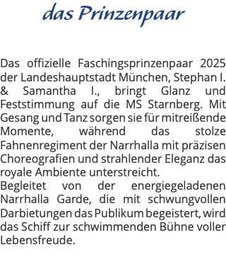 das Prinzenpaar Das offizielle Faschingsprinzenpaar 2025 der Landeshauptstadt München, Stephan I. & Samantha I., bringt Glanz und Feststimmung auf die MS Starnberg. Mit Gesang und Tanz sorgen sie für mitreißende Momente, während das stolze Fahnenregiment der Narrhalla mit präzisen Choreografien und strahlender Eleganz das royale Ambiente unterstreicht. Begleitet von der energiegeladenen Narrhalla Garde, die mit schwungvollen Darbietungen das Publikum begeistert, wird das Schiff zur schwimmenden Bühne voller Lebensfreude. 