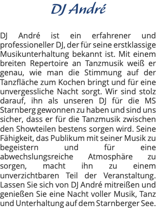 DJ André DJ André ist ein erfahrener und professioneller DJ, der für seine erstklassige Musikunterhaltung bekannt ist. Mit einem breiten Repertoire an Tanzmusik weiß er genau, wie man die Stimmung auf der Tanzfläche zum Kochen bringt und für eine unvergessliche Nacht sorgt. Wir sind stolz darauf, ihn als unseren DJ für die MS Starnberg gewonnen zu haben und sind uns sicher, dass er für die Tanzmusik zwischen den Showteilen bestens sorgen wird. Seine Fähigkeit, das Publikum mit seiner Musik zu begeistern und für eine abwechslungsreiche Atmosphäre zu sorgen, macht ihn zu einem unverzichtbaren Teil der Veranstaltung. Lassen Sie sich von DJ André mitreißen und genießen Sie eine Nacht voller Musik, Tanz und Unterhaltung auf dem Starnberger See.