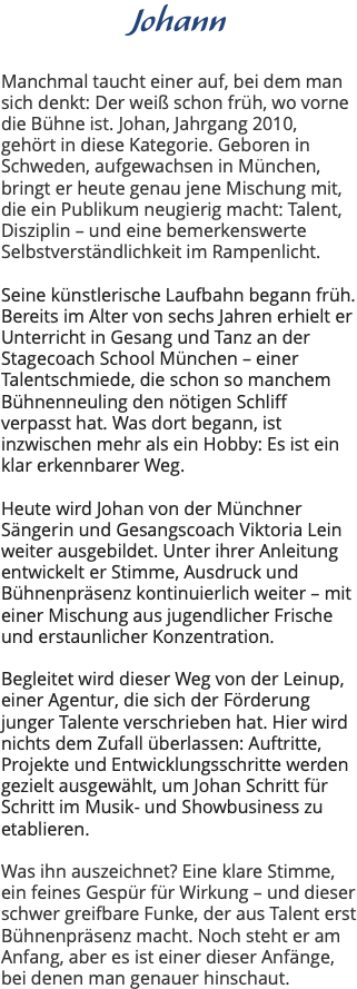 Johann Manchmal taucht einer auf, bei dem man sich denkt: Der weiß schon früh, wo vorne die Bühne ist. Johan, Jahrgang 2010, gehört in diese Kategorie. Geboren in Schweden, aufgewachsen in München, bringt er heute genau jene Mischung mit, die ein Publikum neugierig macht: Talent, Disziplin – und eine bemerkenswerte Selbstverständlichkeit im Rampenlicht. Seine künstlerische Laufbahn begann früh. Bereits im Alter von sechs Jahren erhielt er Unterricht in Gesang und Tanz an der Stagecoach School München – einer Talentschmiede, die schon so manchem Bühnenneuling den nötigen Schliff verpasst hat. Was dort begann, ist inzwischen mehr als ein Hobby: Es ist ein klar erkennbarer Weg. Heute wird Johan von der Münchner Sängerin und Gesangscoach Viktoria Lein weiter ausgebildet. Unter ihrer Anleitung entwickelt er Stimme, Ausdruck und Bühnenpräsenz kontinuierlich weiter – mit einer Mischung aus jugendlicher Frische und erstaunlicher Konzentration. Begleitet wird dieser Weg von der Leinup, einer Agentur, die sich der Förderung junger Talente verschrieben hat. Hier wird nichts dem Zufall überlassen: Auftritte, Projekte und Entwicklungsschritte werden gezielt ausgewählt, um Johan Schritt für Schritt im Musik- und Showbusiness zu etablieren. Was ihn auszeichnet? Eine klare Stimme, ein feines Gespür für Wirkung – und dieser schwer greifbare Funke, der aus Talent erst Bühnenpräsenz macht. Noch steht er am Anfang, aber es ist einer dieser Anfänge, bei denen man genauer hinschaut.