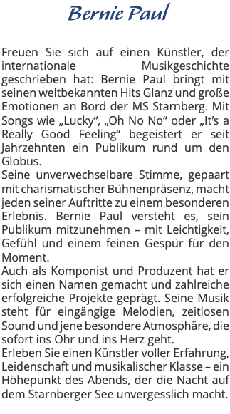 &nbsp;Bernie Paul Freuen Sie sich auf einen Künstler, der internationale Musikgeschichte geschrieben hat: Bernie Paul bringt mit seinen weltbekannten Hits Glanz und große Emotionen an Bord der MS Starnberg. Mit Songs wie „Lucky“, „Oh No No“ oder „It’s a Really Good Feeling“ begeistert er seit Jahrzehnten ein Publikum rund um den Globus. Seine unverwechselbare Stimme, gepaart mit charismatischer Bühnenpräsenz, macht jeden seiner Auftritte zu einem besonderen Erlebnis. Bernie Paul versteht es, sein Publikum mitzunehmen – mit Leichtigkeit, Gefühl und einem feinen Gespür für den Moment. Auch als Komponist und Produzent hat er sich einen Namen gemacht und zahlreiche erfolgreiche Projekte geprägt. Seine Musik steht für eingängige Melodien, zeitlosen Sound und jene besondere Atmosphäre, die sofort ins Ohr und ins Herz geht. Erleben Sie einen Künstler voller Erfahrung, Leidenschaft und musikalischer Klasse – ein Höhepunkt des Abends, der die Nacht auf dem Starnberger See unvergesslich macht. 