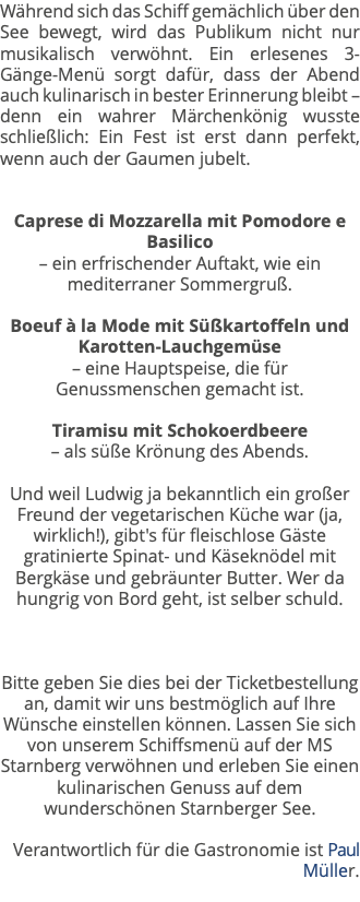 Während sich das Schiff gemächlich über den See bewegt, wird das Publikum nicht nur musikalisch verwöhnt. Ein erlesenes 3-Gänge-Menü sorgt dafür, dass der Abend auch kulinarisch in bester Erinnerung bleibt – denn ein wahrer Märchenkönig wusste schließlich: Ein Fest ist erst dann perfekt, wenn auch der Gaumen jubelt. Caprese di Mozzarella mit Pomodore e Basilico  – ein erfrischender Auftakt, wie ein mediterraner Sommergruß. Boeuf à la Mode mit Süßkartoffeln und Karotten-Lauchgemüse  – eine Hauptspeise, die für Genussmenschen gemacht ist. Tiramisu mit Schokoerdbeere – als süße Krönung des Abends. Und weil Ludwig ja bekanntlich ein großer Freund der vegetarischen Küche war (ja, wirklich!), gibt's für fleischlose Gäste gratinierte Spinat- und Käseknödel mit Bergkäse und gebräunter Butter. Wer da hungrig von Bord geht, ist selber schuld. Bitte geben Sie dies bei der Ticketbestellung an, damit wir uns bestmöglich auf Ihre Wünsche einstellen können. Lassen Sie sich von unserem Schiffsmenü auf der MS Starnberg verwöhnen und erleben Sie einen kulinarischen Genuss auf dem wunderschönen Starnberger See. Verantwortlich für die Gastronomie ist Paul Müller. 