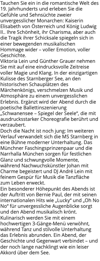 Tauchen Sie ein in die romantische Welt des 19. Jahrhunderts und erleben Sie die Gefühle und Sehnsüchte zweier unvergesslicher Monarchen: Kaiserin Elisabeth von Österreich und König Ludwig II.. Ihre Schönheit, ihr Charisma, aber auch die Tragik ihrer Schicksale spiegeln sich in einer bewegenden musikalischen Hommage wider – voller Emotion, voller Geschichte. Viktoria Lein und Günther Grauer nehmen Sie mit auf eine eindrucksvolle Zeitreise voller Magie und Klang. In der einzigartigen Kulisse des Starnberger See, an den historischen Schauplätzen des Märchenkönigs, verschmelzen Musik und Atmosphäre zu einem unvergesslichen Erlebnis. Ergänzt wird der Abend durch die poetische Ballettinszenierung „Schwanensee – Spiegel der Seele“, die mit ausdrucksstarker Choreografie berührt und verzaubert. Doch die Nacht ist noch jung: Im weiteren Verlauf verwandelt sich die MS Starnberg in eine Bühne moderner Unterhaltung. Das Münchner Faschingsprinzenpaar und die Narrhalla München sorgen für festlichen Glanz und schwungvolle Momente, während Nachwuchskünstler Johan mit Charme begeistert und DJ André Lein mit feinem Gespür für Musik die Tanzfläche zum Leben erweckt. Ein besonderer Höhepunkt des Abends ist der Auftritt von Bernie Paul, der mit seinen internationalen Hits wie „Lucky“ und „Oh No No“ für unvergessliche Augenblicke sorgt und den Abend musikalisch krönt. Kulinarisch werden Sie mit einem hochwertigen 3-Gänge-Menü verwöhnt, während Tanz und stilvolle Unterhaltung das Erlebnis abrunden. Ein Abend, der Geschichte und Gegenwart verbindet – und der noch lange nachklingt wie ein leiser Akkord über dem See. 
