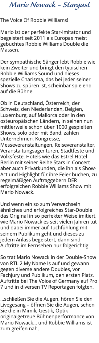 Mario Nowack - Stargast The Voice Of Robbie Williams! Mario ist der perfekte Star-Imitator und begeistert seit 2011 als Europas meist gebuchtes Robbie Williams Double die Massen. Der sympathische Sänger lebt Robbie wie kein Zweiter und bringt den typischen Robbie Williams Sound und dieses spezielle Charisma, das bei jeder seiner Shows zu spüren ist, scheinbar spielend auf die Bühne. Ob in Deutschland, Österreich, der Schweiz, den Niederlanden, Belgien, Luxemburg, auf Mallorca oder in den osteuropäischen Ländern, in seinen nun mittlerweile schon über 1000 gespielten Shows, solo oder mit Band, zählen Unternehmen, Kongresse, Messeveranstaltungen, Reiseveranstalter, Veranstaltungsagenturen, Stadtfeste und Volksfeste, Hotels wie das Estrel Hotel Berlin mit seiner Reihe Stars in Concert aber auch Privatkunden, die ihn als Show-Act und Highlight für ihre Feier buchen, zu regelmäßigen Auftraggebern DER erfolgreichen Robbie Williams Show mit Mario Nowack. Und wenn ein so zum Verwechseln ähnliches und erfolgreiches Star-Double das Original in so perfekter Weise imitiert, wie Mario Nowack es seit vielen Jahren tut und dabei immer auf Tuchfühlung mit seinem Publikum geht und dieses zu jedem Anlass begeistert, dann sind Auftritte im Fernsehen nur folgerichtig. So trat Mario Nowack in der Double-Show von RTL 2 My Name Is auf und gewann gegen diverse andere Doubles, vor Fachjury und Publikum, den ersten Platz. Auftritte bei The Voice of Germany auf Pro 7 und in diversen TV Reportagen folgten. …schließen Sie die Augen, hören Sie den Livegesang – öffnen Sie die Augen, sehen Sie die in Mimik, Gestik, Optik originalgetreue Bühnenperformance von Mario Nowack… und Robbie Williams ist zum greifen nah. 